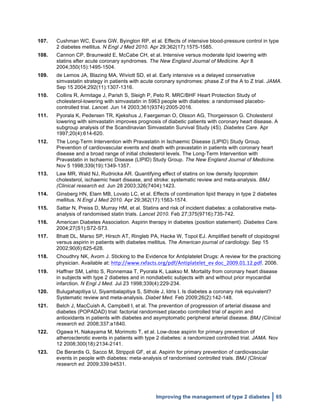  
Improving the management of type 2 diabetes 65
107. Cushman WC, Evans GW, Byington RP, et al. Effects of intensive blood-pressure control in type
2 diabetes mellitus. N Engl J Med 2010. Apr 29;362(17):1575-1585.
108. Cannon CP, Braunwald E, McCabe CH, et al. Intensive versus moderate lipid lowering with
statins after acute coronary syndromes. The New England Journal of Medicine. Apr 8
2004;350(15):1495-1504.
109. de Lemos JA, Blazing MA, Wiviott SD, et al. Early intensive vs a delayed conservative
simvastatin strategy in patients with acute coronary syndromes: phase Z of the A to Z trial. JAMA.
Sep 15 2004;292(11):1307-1316.
110. Collins R, Armitage J, Parish S, Sleigh P, Peto R. MRC/BHF Heart Protection Study of
cholesterol-lowering with simvastatin in 5963 people with diabetes: a randomised placebo-
controlled trial. Lancet. Jun 14 2003;361(9374):2005-2016.
111. Pyorala K, Pedersen TR, Kjekshus J, Faergeman O, Olsson AG, Thorgeirsson G. Cholesterol
lowering with simvastatin improves prognosis of diabetic patients with coronary heart disease. A
subgroup analysis of the Scandinavian Simvastatin Survival Study (4S). Diabetes Care. Apr
1997;20(4):614-620.
112. The Long-Term Intervention with Pravastatin in Ischaemic Disease (LIPID) Study Group.
Prevention of cardiovascular events and death with pravastatin in patients with coronary heart
disease and a broad range of initial cholesterol levels. The Long-Term Intervention with
Pravastatin in Ischaemic Disease (LIPID) Study Group. The New England Journal of Medicine.
Nov 5 1998;339(19):1349-1357.
113. Law MR, Wald NJ, Rudnicka AR. Quantifying effect of statins on low density lipoprotein
cholesterol, ischaemic heart disease, and stroke: systematic review and meta-analysis. BMJ
(Clinical research ed. Jun 28 2003;326(7404):1423.
114. Ginsberg HN, Elam MB, Lovato LC, et al. Effects of combination lipid therapy in type 2 diabetes
mellitus. N Engl J Med 2010. Apr 29;362(17):1563-1574.
115. Sattar N, Preiss D, Murray HM, et al. Statins and risk of incident diabetes: a collaborative meta-
analysis of randomised statin trials. Lancet 2010. Feb 27;375(9716):735-742.
116. American Diabetes Association. Aspirin therapy in diabetes (position statement). Diabetes Care.
2004;27(S1):S72-S73.
117. Bhatt DL, Marso SP, Hirsch AT, Ringleb PA, Hacke W, Topol EJ. Amplified benefit of clopidogrel
versus aspirin in patients with diabetes mellitus. The American journal of cardiology. Sep 15
2002;90(6):625-628.
118. Choudhry NK, Avorn J. Sticking to the Evidence for Antiplatelet Drugs: A review for the practicing
physician. Available at: http://www.rxfacts.org/pdf/Antiplatelet_ev	
  doc_2009.01.12.pdf. 2006.
119. Haffner SM, Lehto S, Ronnemaa T, Pyorala K, Laakso M. Mortality from coronary heart disease
in subjects with type 2 diabetes and in nondiabetic subjects with and without prior myocardial
infarction. N Engl J Med. Jul 23 1998;339(4):229-234.
120. Bulugahapitiya U, Siyambalapitiya S, Sithole J, Idris I. Is diabetes a coronary risk equivalent?
Systematic review and meta-analysis. Diabet Med. Feb 2009;26(2):142-148.
121. Belch J, MacCuish A, Campbell I, et al. The prevention of progression of arterial disease and
diabetes (POPADAD) trial: factorial randomised placebo controlled trial of aspirin and
antioxidants in patients with diabetes and asymptomatic peripheral arterial disease. BMJ (Clinical
research ed. 2008;337:a1840.
122. Ogawa H, Nakayama M, Morimoto T, et al. Low-dose aspirin for primary prevention of
atherosclerotic events in patients with type 2 diabetes: a randomized controlled trial. JAMA. Nov
12 2008;300(18):2134-2141.
123. De Berardis G, Sacco M, Strippoli GF, et al. Aspirin for primary prevention of cardiovascular
events in people with diabetes: meta-analysis of randomised controlled trials. BMJ (Clinical
research ed. 2009;339:b4531.
 