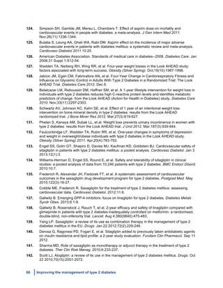 66 Improving the management of type 2 diabetes
	
  
124. Simpson SH, Gamble JM, Mereu L, Chambers T. Effect of aspirin dose on mortality and
cardiovascular events in people with diabetes: a meta-analysis. J Gen Intern Med 2011.
Nov;26(11):1336-1344.
125. Butalia S, Leung AA, Ghali WA, Rabi DM. Aspirin effect on the incidence of major adverse
cardiovascular events in patients with diabetes mellitus: a systematic review and meta-analysis.
Cardiovasc Diabetol 2011.10:25.
126. American Diabetes Association. Standards of medical care in diabetes--2008. Diabetes Care. Jan
2008;31 Suppl 1:S12-54.
127. Wadden TA, Neiberg RH, Wing RR, et al. Four-year weight losses in the Look AHEAD study:
factors associated with long-term success. Obesity (Silver Spring). Oct;19(10):1987-1998.
128. Jakicic JM, Egan CM, Fabricatore AN, et al. Four-Year Change in Cardiorespiratory Fitness and
Influence on Glycemic Control in Adults With Type 2 Diabetes in a Randomized Trial: The Look
AHEAD Trial. Diabetes Care 2012. Dec 6.
129. Belalcazar LM, Reboussin DM, Haffner SM, et al. A 1-year lifestyle intervention for weight loss in
individuals with type 2 diabetes reduces high C-reactive protein levels and identifies metabolic
predictors of change: from the Look AHEAD (Action for Health in Diabetes) study. Diabetes Care
2010. Nov;33(11):2297-2303.
130. Schwartz AV, Johnson KC, Kahn SE, et al. Effect of 1 year of an intentional weight loss
intervention on bone mineral density in type 2 diabetes: results from the Look AHEAD
randomized trial. J Bone Miner Res 2012. Mar;27(3):619-627.
131. Phelan S, Kanaya AM, Subak LL, et al. Weight loss prevents urinary incontinence in women with
type 2 diabetes: results from the Look AHEAD trial. J Urol 2012. Mar;187(3):939-944.
132. Faulconbridge LF, Wadden TA, Rubin RR, et al. One-year changes in symptoms of depression
and weight in overweight/obese individuals with type 2 diabetes in the Look AHEAD study.
Obesity (Silver Spring) 2011. Apr;20(4):783-793.
133. Engel SS, Golm GT, Shapiro D, Davies MJ, Kaufman KD, Goldstein BJ. Cardiovascular safety of
sitagliptin in patients with type 2 diabetes mellitus: a pooled analysis. Cardiovasc Diabetol. Jan 3
2013;12(1):3.
134. Williams-Herman D, Engel SS, Round E, et al. Safety and tolerability of sitagliptin in clinical
studies: a pooled analysis of data from 10,246 patients with type 2 diabetes. BMC Endocr Disord.
2010;10:7.
135. Frederich R, Alexander JH, Fiedorek FT, et al. A systematic assessment of cardiovascular
outcomes in the saxagliptin drug development program for type 2 diabetes. Postgrad Med. May
2010;122(3):16-27.
136. Cobble ME, Frederich R. Saxagliptin for the treatment of type 2 diabetes mellitus: assessing
cardiovascular data. Cardiovasc Diabetol. 2012;11:6.
137. Gallwitz B. Emerging DPP-4 inhibitors: focus on linagliptin for type 2 diabetes. Diabetes Metab
Syndr Obes. 2013;6:1-9.
138. Gallwitz B, Rosenstock J, Rauch T, et al. 2-year efficacy and safety of linagliptin compared with
glimepiride in patients with type 2 diabetes inadequately controlled on metformin: a randomised,
double-blind, non-inferiority trial. Lancet. Aug 4;380(9840):475-483.
139. Yang LP. Saxagliptin: a review of its use as combination therapy in the management of type 2
diabetes mellitus in the EU. Drugs. Jan 22 2012;72(2):229-248.
140. Derosa G, Ragonesi PD, Fogari E, et al. Sitagliptin added to previously taken antidiabetic agents
on insulin resistance and lipid profile: a 2-year study evaluation. Fundam Clin Pharmacol. Sep 11
2012.
141. Sharma MD. Role of saxagliptin as monotherapy or adjunct therapy in the treatment of type 2
diabetes. Ther Clin Risk Manag. 2010;6:233-237.
142. Scott LJ. Alogliptin: a review of its use in the management of type 2 diabetes mellitus. Drugs. Oct
22 2010;70(15):2051-2072.
 