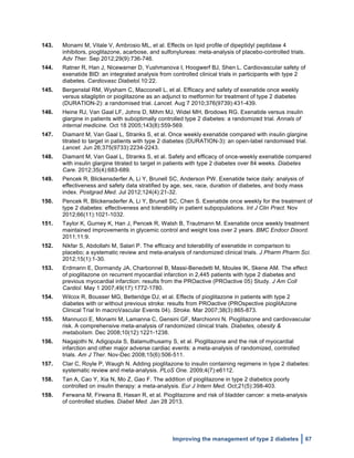  
Improving the management of type 2 diabetes 67
143. Monami M, Vitale V, Ambrosio ML, et al. Effects on lipid profile of dipeptidyl peptidase 4
inhibitors, pioglitazone, acarbose, and sulfonylureas: meta-analysis of placebo-controlled trials.
Adv Ther. Sep 2012;29(9):736-746.
144. Ratner R, Han J, Nicewarner D, Yushmanova I, Hoogwerf BJ, Shen L. Cardiovascular safety of
exenatide BID: an integrated analysis from controlled clinical trials in participants with type 2
diabetes. Cardiovasc Diabetol.10:22.
145. Bergenstal RM, Wysham C, Macconell L, et al. Efficacy and safety of exenatide once weekly
versus sitagliptin or pioglitazone as an adjunct to metformin for treatment of type 2 diabetes
(DURATION-2): a randomised trial. Lancet. Aug 7 2010;376(9739):431-439.
146. Heine RJ, Van Gaal LF, Johns D, Mihm MJ, Widel MH, Brodows RG. Exenatide versus insulin
glargine in patients with suboptimally controlled type 2 diabetes: a randomized trial. Annals of
internal medicine. Oct 18 2005;143(8):559-569.
147. Diamant M, Van Gaal L, Stranks S, et al. Once weekly exenatide compared with insulin glargine
titrated to target in patients with type 2 diabetes (DURATION-3): an open-label randomised trial.
Lancet. Jun 26;375(9733):2234-2243.
148. Diamant M, Van Gaal L, Stranks S, et al. Safety and efficacy of once-weekly exenatide compared
with insulin glargine titrated to target in patients with type 2 diabetes over 84 weeks. Diabetes
Care. 2012;35(4):683-689.
149. Pencek R, Blickensderfer A, Li Y, Brunell SC, Anderson PW. Exenatide twice daily: analysis of
effectiveness and safety data stratified by age, sex, race, duration of diabetes, and body mass
index. Postgrad Med. Jul 2012;124(4):21-32.
150. Pencek R, Blickensderfer A, Li Y, Brunell SC, Chen S. Exenatide once weekly for the treatment of
type 2 diabetes: effectiveness and tolerability in patient subpopulations. Int J Clin Pract. Nov
2012;66(11):1021-1032.
151. Taylor K, Gurney K, Han J, Pencek R, Walsh B, Trautmann M. Exenatide once weekly treatment
maintained improvements in glycemic control and weight loss over 2 years. BMC Endocr Disord.
2011;11:9.
152. Nikfar S, Abdollahi M, Salari P. The efficacy and tolerability of exenatide in comparison to
placebo; a systematic review and meta-analysis of randomized clinical trials. J Pharm Pharm Sci.
2012;15(1):1-30.
153. Erdmann E, Dormandy JA, Charbonnel B, Massi-Benedetti M, Moules IK, Skene AM. The effect
of pioglitazone on recurrent myocardial infarction in 2,445 patients with type 2 diabetes and
previous myocardial infarction: results from the PROactive (PROactive 05) Study. J Am Coll
Cardiol. May 1 2007;49(17):1772-1780.
154. Wilcox R, Bousser MG, Betteridge DJ, et al. Effects of pioglitazone in patients with type 2
diabetes with or without previous stroke: results from PROactive (PROspective pioglitAzone
Clinical Trial In macroVascular Events 04). Stroke. Mar 2007;38(3):865-873.
155. Mannucci E, Monami M, Lamanna C, Gensini GF, Marchionni N. Pioglitazone and cardiovascular
risk. A comprehensive meta-analysis of randomized clinical trials. Diabetes, obesity &
metabolism. Dec 2008;10(12):1221-1238.
156. Nagajothi N, Adigopula S, Balamuthusamy S, et al. Pioglitazone and the risk of myocardial
infarction and other major adverse cardiac events: a meta-analysis of randomized, controlled
trials. Am J Ther. Nov-Dec 2008;15(6):506-511.
157. Clar C, Royle P, Waugh N. Adding pioglitazone to insulin containing regimens in type 2 diabetes:
systematic review and meta-analysis. PLoS One. 2009;4(7):e6112.
158. Tan A, Cao Y, Xia N, Mo Z, Gao F. The addition of pioglitazone in type 2 diabetics poorly
controlled on insulin therapy: a meta-analysis. Eur J Intern Med. Oct;21(5):398-403.
159. Ferwana M, Firwana B, Hasan R, et al. Pioglitazone and risk of bladder cancer: a meta-analysis
of controlled studies. Diabet Med. Jan 28 2013.
 