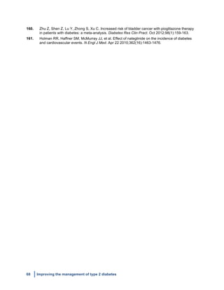68 Improving the management of type 2 diabetes
	
  
160. Zhu Z, Shen Z, Lu Y, Zhong S, Xu C. Increased risk of bladder cancer with pioglitazone therapy
in patients with diabetes: a meta-analysis. Diabetes Res Clin Pract. Oct 2012;98(1):159-163.
161. Holman RR, Haffner SM, McMurray JJ, et al. Effect of nateglinide on the incidence of diabetes
and cardiovascular events. N Engl J Med. Apr 22 2010;362(16):1463-1476.
	
  
	
  
	
  
	
  
	
   	
  
 