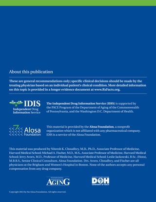 About this publication
The Independent Drug Information Service (IDIS) is supported by
the PACE Program of the Department of Aging of the Commonwealth
of Pennsylvania, and the Washington D.C. Department of Health.
This material is provided by the Alosa Foundation, a nonprofit
organization which is not affiliated with any pharmaceutical company.
IDIS is a service of the Alosa Foundation.
This material was produced by Niteesh K. Choudhry, M.D., Ph.D., Associate Professor of Medicine,
Harvard Medical School; Michael A. Fischer, M.D., M.S., Associate Professor of Medicine, Harvard Medical
School; Jerry Avorn, M.D., Professor of Medicine, Harvard Medical School; Leslie Jackowski, B.Sc. (Hons),
M.B.B.S., Senior Clinical Consultant, Alosa Foundation. Drs. Avorn, Choudhry, and Fischer are all
physicians at the Brigham and Women’s Hospital in Boston. None of the authors accepts any personal
compensation from any drug company.
Copyright 2013 by the Alosa Foundation. All rights reserved.
These are general recommendations only; specific clinical decisions should be made by the
treating physician based on an individual patient’s clinical condition. More detailed information
on this topic is provided in a longer evidence document at www.RxFacts.org.
About this publication
 