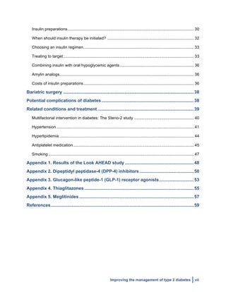  
Improving the management of type 2 diabetes vii
Insulin preparations................................................................................................................ 30	
  
When should insulin therapy be initiated? ............................................................................. 32	
  
Choosing an insulin regimen.................................................................................................. 33	
  
Treating to target.................................................................................................................... 33	
  
Combining insulin with oral hypoglycemic agents.................................................................. 36	
  
Amylin analogs....................................................................................................................... 36	
  
Costs of insulin preparations.................................................................................................. 36	
  
Bariatric surgery ..........................................................................................................38	
  
Potential complications of diabetes...........................................................................38	
  
Related conditions and treatment ..............................................................................39	
  
Multifactorial intervention in diabetes: The Steno-2 study ..................................................... 40	
  
Hypertension.......................................................................................................................... 41	
  
Hyperlipidemia ....................................................................................................................... 44	
  
Antiplatelet medication........................................................................................................... 45	
  
Smoking ................................................................................................................................. 47	
  
Appendix 1. Results of the Look AHEAD study ........................................................48	
  
Appendix 2. Dipeptidyl peptidase-4 (DPP-4) inhibitors ............................................50	
  
Appendix 3. Glucagon-like peptide-1 (GLP-1) receptor agonists............................53	
  
Appendix 4. Thiaglitazones.........................................................................................55	
  
Appendix 5. Meglitinides .............................................................................................57	
  
References....................................................................................................................59	
  
 