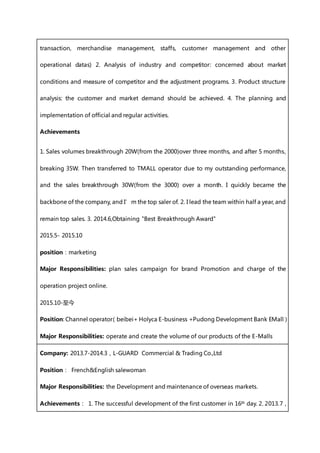 transaction, merchandise management, staffs, customer management and other
operational datas) 2. Analysis of industry and competitor: concerned about market
conditions and measure of competitor and the adjustment programs. 3. Product structure
analysis: the customer and market demand should be achieved. 4. The planning and
implementation of official and regular activities.
Achievements
1. Sales volumes breakthrough 20W(from the 2000)over three months, and after 5 months,
breaking 35W. Then transferred to TMALL operator due to my outstanding performance,
and the sales breakthrough 30W(from the 3000) over a month. I quickly became the
backbone of the company, and I’m the top saler of. 2. I lead the team within half a year, and
remain top sales. 3. 2014.6,Obtaining "Best Breakthrough Award"
2015.5- 2015.10
position：marketing
Major Responsibilities: plan sales campaign for brand Promotion and charge of the
operation project online.
2015.10-至今
Position: Channel operator（beibei+ Holyca E-business +Pudong Development Bank EMall）
Major Responsibilities: operate and create the volume of our products of the E-Malls
Company: 2013.7-2014.3，L-GUARD Commercial & Trading Co.,Ltd
Position： French&English salewoman
Major Responsibilities: the Development and maintenance of overseas markets.
Achievements： 1. The successful development of the first customer in 16th day. 2. 2013.7，
 
