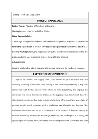 Getting “Best New sales Award”
PROJECT EXPERIENCE
Project Name: “Starting of Nutrition”of Danone.
Mainly platforms is pocket and MP of Wechat.
Major Responsibilities:
1. In charge of responsible of brand, and determine cooperation programs. 2. Responsible
for the the organization of Wechat activities and being compatible with offline activities ; 3
Building Wechat platform, and responsible for routine maintenance: for example writing the
article, analyzing user behavior to improve the vitality and tickiness;
Achievements:
Creating and building a basic operational processes, becoming the models of company.
EXPERIENCE OF OPERATION
1. Emphasis on product and supply chain. Good control of product distribution and
inventory according to front-end data, leading to the Sustained profitability. 2. Big sales
comes from high traffic. Broaden traffic channels multi-directionally and improve the
conversion rate ensure the increase of sales. 3. The supervision and analysis of data. The
objectivity of operational data assist to rational solutions. 4.The control and supervision of
product, supply, visual, customer service, marketing, sale channels, and logistics. The
continuous operation root in good convergence of all aspects. 5. Regular training is
essential. Constantly learning new knowledge, exercising new thinking mode, building and
upgrading knowledge structure, in order to enhance the professional capabilities, and seize
 