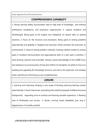 every opportunity of the Internet era.
COMPREHENSIVE CAPABILITY
1. Strong learning ability. Accumulation lead to high level of knowledge , and enhance
professional competence, and promotion opportunities. 2. Logical, analytical and
aforethought. Being good at the analysis and integration of massive data, to optimal
solutions. 3. Focus on the structure and procedures. Being good at solving problems
systematically and globally. 4. Targeted and executive. Action-oriented, fast execution, to
achievements. 5. Good at solving problem creatively. Creating method models to achieve
goals. 6. Excellent communication and organizational skills. It is well used in activities. 7.
Hard-working, practical and endurable. Having a good acknowledge of the 10,000 hours
law, leading to my consciousness of long-term efforts to strenghten my ability. 8. Focus on
building and upgrading the knowledge structure, and rises to the systematic and strategic
levels, with the aim of forming my core competitiveness.
LEISURE
1. Learning and improving: Shaping a new mode of thinking, planning learning content
systematically. 2. Social intercourse: associating with ambitional people of different business
backgrounds, expanding circle of contacts and learning valuable experience. 3. Reading:
area of Philosophy and success 4. Sports: running, travel, basketball, jazz, sing 5.
Vegetarianism: for health and faith.
上海市闸北区延长中路785号新华园C座6009室
 