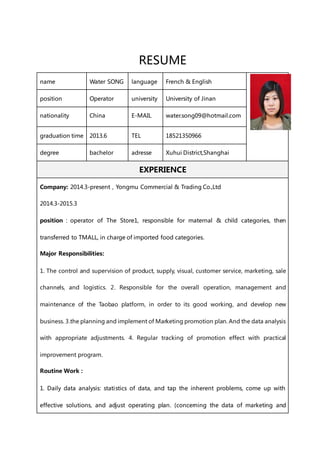 RESUME
name Water SONG language French & English
position Operator university University of Jinan
nationality China E-MAIL water.song09@hotmail.com
graduation time 2013.6 TEL 18521350966
degree bachelor adresse Xuhui District,Shanghai
EXPERIENCE
Company: 2014.3-present，Yongmu Commercial & Trading Co.,Ltd
2014.3-2015.3
position：operator of The Store1, responsible for maternal & child categories, then
transferred to TMALL, in charge of imported food categories.
Major Responsibilities:
1. The control and supervision of product, supply, visual, customer service, marketing, sale
channels, and logistics. 2. Responsible for the overall operation, management and
maintenance of the Taobao platform, in order to its good working, and develop new
business. 3.the planning and implement of Marketing promotion plan. And the data analysis
with appropriate adjustments. 4. Regular tracking of promotion effect with practical
improvement program.
Routine Work：
1. Daily data analysis: statistics of data, and tap the inherent problems, come up with
effective solutions, and adjust operating plan. (concerning the data of marketing and
 