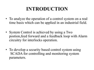 INTRODUCTION
• To analyze the operation of a control system on a real
time basis which can be applied in an industrial field.
• System Control is achieved by using a Two
postion,feed forward and a feedback loop with Alarm
circuitry for interlocks operation.
• To develop a security based control system using
SCADA for controlling and monitoring system
parameters.
 