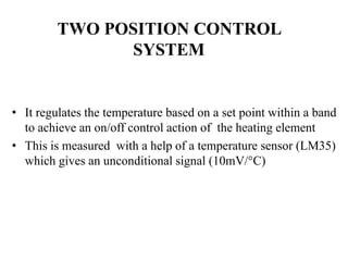 • It regulates the temperature based on a set point within a band
to achieve an on/off control action of the heating element
• This is measured with a help of a temperature sensor (LM35)
which gives an unconditional signal (10mV/°C)
TWO POSITION CONTROL
SYSTEM
 