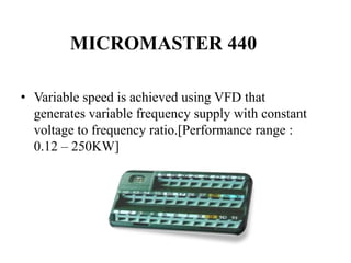 • Variable speed is achieved using VFD that
generates variable frequency supply with constant
voltage to frequency ratio.[Performance range :
0.12 – 250KW]
MICROMASTER 440
 