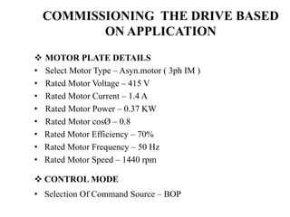  MOTOR PLATE DETAILS
• Select Motor Type – Asyn.motor ( 3ph IM )
• Rated Motor Voltage – 415 V
• Rated Motor Current – 1.4 A
• Rated Motor Power – 0.37 KW
• Rated Motor cosØ – 0.8
• Rated Motor Efficiency – 70%
• Rated Motor Frequency – 50 Hz
• Rated Motor Speed – 1440 rpm
 CONTROL MODE
• Selection Of Command Source – BOP
COMMISSIONING THE DRIVE BASED
ON APPLICATION
 
