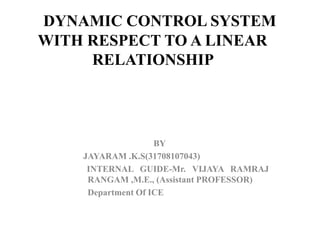 BY
JAYARAM .K.S(31708107043)
INTERNAL GUIDE-Mr. VIJAYA RAMRAJ
RANGAM ,M.E., (Assistant PROFESSOR)
Department Of ICE
DYNAMIC CONTROL SYSTEM
WITH RESPECT TO A LINEAR
RELATIONSHIP
 