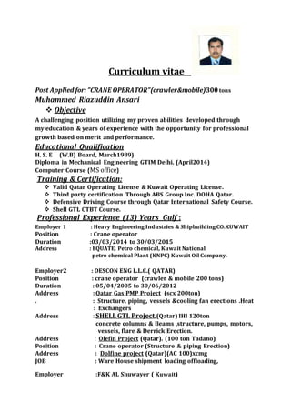 Curriculum vitae
Post Applied for: ”CRANE OPERATOR”(crawler&mobile)300tons
Muhammed Riazuddin Ansari
 Objective
A challenging position utilizing my proven abilities developed through
my education & years of experience with the opportunity for professional
growth based on merit and performance.
Educational Qualification
H. S. E (W.B) Board, March1989)
Diploma in Mechanical Engineering GTIM Delhi. (April2014)
Computer Course {MS office}
Training & Certification:
 Valid Qatar Operating License & Kuwait Operating License.
 Third party certification Through ABS Group Inc. DOHA Qatar.
 Defensive Driving Course through Qatar International Safety Course.
 Shell GTL CTBT Course.
Professional Experience (13) Years Gulf :
Employer 1 : Heavy Engineering Industries & Shipbuilding CO.KUWAIT
Position : Crane operator
Duration :03/03/2014 to 30/03/2015
Address : EQUATE, Petro chemical, Kuwait National
petro chemical Plant (KNPC) Kuwait Oil Company.
Employer2 : DESCON ENG L.L.C.( QATAR)
Position : crane operator (crawler & mobile 200 tons)
Duration : 05/04/2005 to 30/06/2012
Address : Qatar Gas PMP Project (scx 200ton)
. : Structure, piping, vessels &cooling fan erections .Heat
: Exchangers
Address : SHELL GTL Project,(Qatar) IHI 120ton
concrete columns & Beams ,structure, pumps, motors,
vessels, flare & Derrick Erection.
Address : Olefin Project (Qatar). (100 ton Tadano)
Position : Crane operator (Structure & piping Erection)
Address : Dolfine project (Qatar)(AC 100)xcmg
JOB : Ware House shipment loading offloading,
Employer :F&K AL Shuwayer ( Kuwait)
 