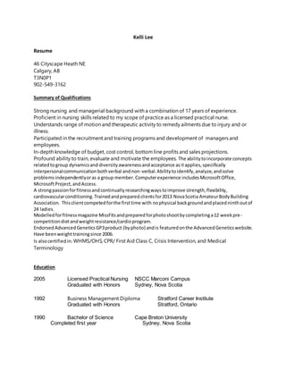 Kelli Lee
Resume
46 Cityscape Heath NE
Calgary, AB
T3N0P1
902-549-3162
Summary of Qualifications
Strong nursing and managerial background with a combination of 17 years of experience.
Proficient in nursing skills related to my scope of practice as a licensed practical nurse.
Understands range of motion and therapeutic activity to remedy ailments due to injury and or
illness.
Participated in the recruitment and training programs and development of managers and
employees.
In-depth knowledge of budget, cost control, bottom line profits and sales projections.
Profound ability to train, evaluate and motivate the employees. The abilitytoincorporate concepts
relatedtogroup dynamicsand diversityawarenessandacceptance asitapplies,specifically
interpersonalcommunicationbothverbal andnon-verbal.Abilitytoidentify,analyze,andsolve
problemsindependentlyoras a group member.Computerexperience includesMicrosoftOffice,
MicrosoftProject,andAccess.
A strongpassionforfitnessandcontinuallyresearchingwaystoimprove strength,flexibility,
cardiovascularconditioning.Trainedandpreparedclientsfor2013 NovaScotia AmateurBodyBuilding
Association. Thisclientcompetedforthe firsttime with nophysical backgroundandplacedninthoutof
24 ladies.
Modelledforfitnessmagazine MissFitsandpreparedforphotoshootbycompletinga12 weekpre-
competitiondietandweightresistance/cardioprogram.
EndorsedAdvancedGeneticsGP3product (byphoto) andis featuredonthe AdvancedGeneticswebsite.
Have beenweighttrainingsince 2006.
Is alsocertifiedin: WHMS/OHS, CPR/ First Aid Class C, Crisis Intervention, and Medical
Terminology
Education
2005 Licensed Practical Nursing NSCC Marconi Campus
Graduated with Honors Sydney, Nova Scotia
1992 Business Management Diploma Stratford Career Institute
Graduated with Honors Stratford, Ontario
1990 Bachelor of Science Cape Breton University
Completed first year Sydney, Nova Scotia
 