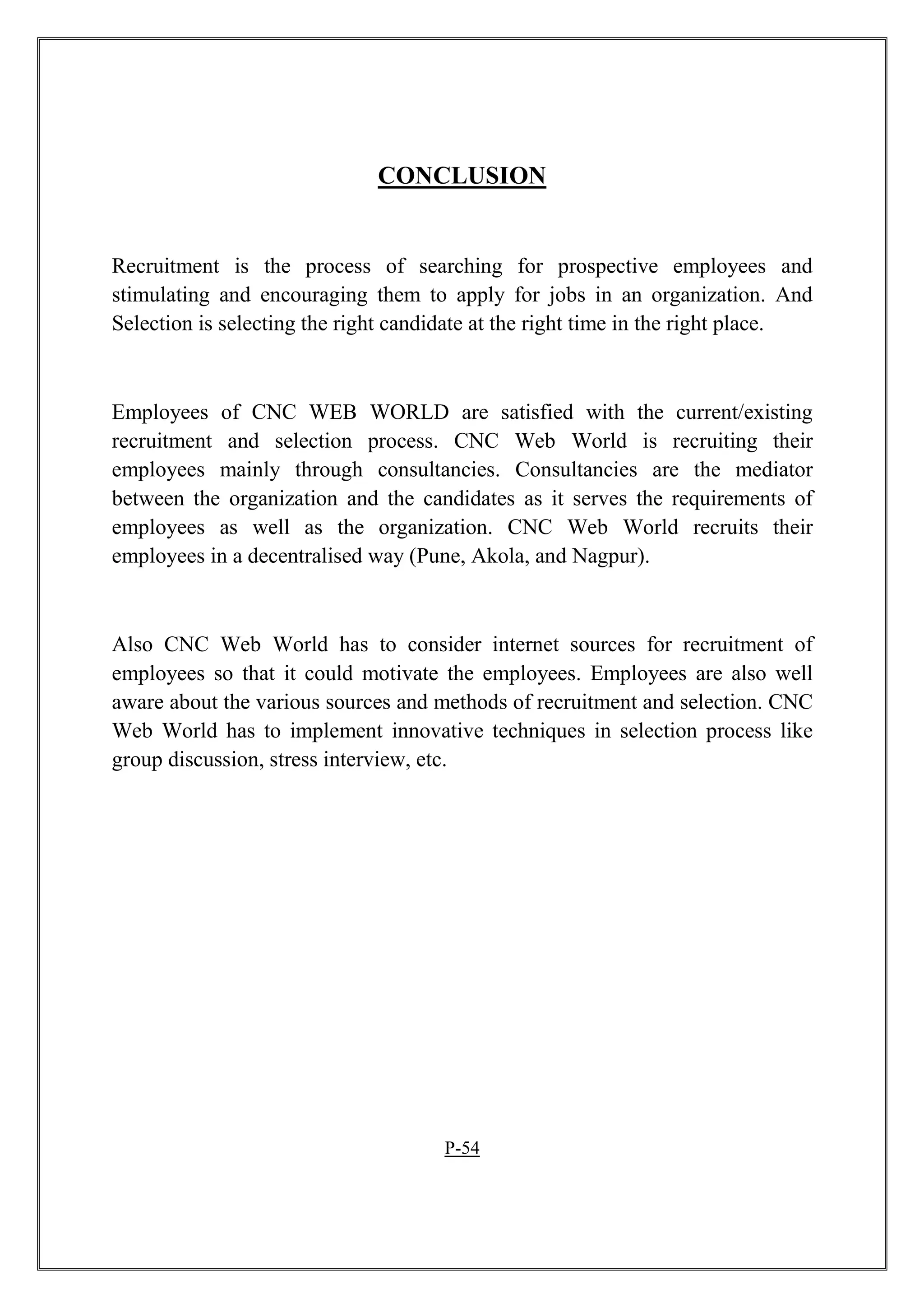 CONCLUSION
Recruitment is the process of searching for prospective employees and
stimulating and encouraging them to apply for jobs in an organization. And
Selection is selecting the right candidate at the right time in the right place.
Employees of CNC WEB WORLD are satisfied with the current/existing
recruitment and selection process. CNC Web World is recruiting their
employees mainly through consultancies. Consultancies are the mediator
between the organization and the candidates as it serves the requirements of
employees as well as the organization. CNC Web World recruits their
employees in a decentralised way (Pune, Akola, and Nagpur).
Also CNC Web World has to consider internet sources for recruitment of
employees so that it could motivate the employees. Employees are also well
aware about the various sources and methods of recruitment and selection. CNC
Web World has to implement innovative techniques in selection process like
group discussion, stress interview, etc.
P-54
 