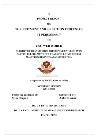 “RECRUITMENT AND SELECTION PROCESS OF
SUBMITTED TO SAVITRIBAI PHULE PUNE UNIVERSITY IN
PARTIALFULFILLMENT OF 2 YEARS FULL TIME COURSE
MASTER IN BUSINESS ADMINISTRATION
(Approved by AICTE, Govt. of
Under the guidance of:
Miss Deepali
DR. D Y PATIL PRATISTHAN’S
DR. D Y PATIL INSTITUTE OF MANAGEMENT AND RESEARCH
A
PROJECT REPORT
ON
“RECRUITMENT AND SELECTION PROCESS OF
IT PERSONNEL”
IN
CNC WEB WORLD
SUBMITTED TO SAVITRIBAI PHULE PUNE UNIVERSITY IN
PARTIALFULFILLMENT OF 2 YEARS FULL TIME COURSE
STER IN BUSINESS ADMINISTRATION
(Approved by AICTE, Govt. of India)
ACADEMIC SESSION
(2014-2016)
Under the guidance of: Submitted By:
Ankit Kumar
DR. D Y PATIL PRATISTHAN’S
DR. D Y PATIL INSTITUTE OF MANAGEMENT AND RESEARCH
PIMPRI, PUNE
“RECRUITMENT AND SELECTION PROCESS OF
SUBMITTED TO SAVITRIBAI PHULE PUNE UNIVERSITY IN
PARTIALFULFILLMENT OF 2 YEARS FULL TIME COURSE
STER IN BUSINESS ADMINISTRATION
Submitted By:
Ankit Kumar
DR. D Y PATIL INSTITUTE OF MANAGEMENT AND RESEARCH
 