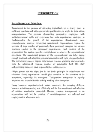 INTRODUCTION
Recruitment and Selection:
Recruitment is the process of attracting individuals on a timely basis in
sufficient numbers and with appropriate qualification, to apply for jobs within
an organization. The process of searching prospective employees with
multidimensional skills and experience that suits organization strategies in
fundamental to the growth of the organization, this demands more
comprehensive strategic perspective recruitment. Organizations require the
services of large number of personnel, these personnel occupies the various
positions created to the process of organization. Each position of the
organization has certain specific contributions to achieve the organizational
objectives. The recruitment process of the organizational has to be strong
enough to attract and select the potential candidates with right job specification.
The recruitment process begins with human resource planning and concludes
with the selection of required number of candidates, both HR staff
and operating managers have responsibilities in the process.
“Right person for the right job is the basic principle in recruitment and
selection. Every organisation should give attention to the selection of its
manpower, especially its managers. Theoperative manpower is equally
important and essential for the orderly working of an enterprise.
Every business organisation/unit needs manpower for carrying different
business activitiessmoothly and efficiently and for this recruitment and selection
of suitable candidates isessential. Human resource management in an
organisation will not be possible if unsuitablepersons are selected and
employment in a business unit.
P-3
 