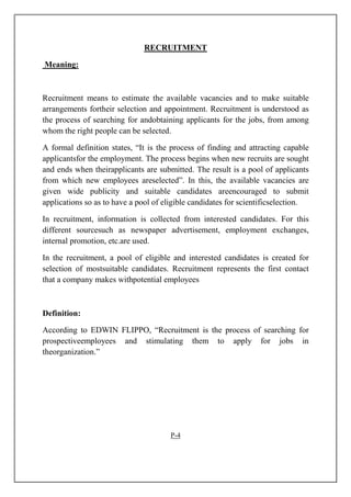 RECRUITMENT
Meaning:
Recruitment means to estimate the available vacancies and to make suitable
arrangements fortheir selection and appointment. Recruitment is understood as
the process of searching for andobtaining applicants for the jobs, from among
whom the right people can be selected.
A formal definition states, “It is the process of finding and attracting capable
applicantsfor the employment. The process begins when new recruits are sought
and ends when theirapplicants are submitted. The result is a pool of applicants
from which new employees areselected”. In this, the available vacancies are
given wide publicity and suitable candidates areencouraged to submit
applications so as to have a pool of eligible candidates for scientificselection.
In recruitment, information is collected from interested candidates. For this
different sourcesuch as newspaper advertisement, employment exchanges,
internal promotion, etc.are used.
In the recruitment, a pool of eligible and interested candidates is created for
selection of mostsuitable candidates. Recruitment represents the first contact
that a company makes withpotential employees
Definition:
According to EDWIN FLIPPO, “Recruitment is the process of searching for
prospectiveemployees and stimulating them to apply for jobs in
theorganization.”
P-4
 