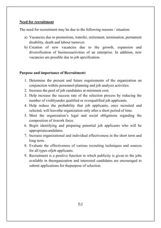 Need for recruitment
The need for recruitment may be due to the following reasons / situation:
a) Vacancies due to promotions, transfer, retirement, termination, permanent
disability, death and labour turnover.
b) Creation of new vacancies due to the growth, expansion and
diversification of businessactivities of an enterprise. In addition, new
vacancies are possible due to job specification.
Purpose and importance of Recruitment:
1. Determine the present and future requirements of the organization on
conjunction withits personnel-planning and job analysis activities.
2. Increase the pool of job candidates at minimum cost.
3. Help increase the success rate of the selection process by reducing the
number of visiblyunder qualified or overqualified job applicants.
4. Help reduce the probability that job applicants, once recruited and
selected, will leavethe organization only after a short period of time.
5. Meet the organization’s legal and social obligations regarding the
composition of itswork force.
6. Begin identifying and preparing potential job applicants who will be
appropriatecandidates.
7. Increase organizational and individual effectiveness in the short term and
long term.
8. Evaluate the effectiveness of various recruiting techniques and sources
for all types ofjob applicants.
9. Recruitment is a positive function in which publicity is given to the jobs
available in theorganization and interested candidates are encouraged to
submit applications for thepurpose of selection.
P-5
 