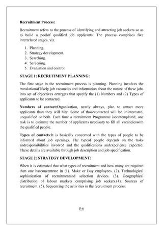 Recruitment Process:
Recruitment refers to the process of identifying and attracting job seekers so as
to build a poolof qualified job applicants. The process comprises five
interrelated stages, viz.
1. Planning.
2. Strategy development.
3. Searching.
4. Screening.
5. Evaluation and control.
STAGE 1: RECRUITMENT PLANNING:
The first stage in the recruitment process is planning. Planning involves the
translationof likely job vacancies and information about the nature of these jobs
into set of objectives ortargets that specify the (1) Numbers and (2) Types of
applicants to be contacted.
Numbers of contact:Organization, nearly always, plan to attract more
applicants than they will hire. Some of thosecontacted will be uninterested,
unqualified or both. Each time a recruitment Programme iscontemplated, one
task is to estimate the number of applicants necessary to fill all vacancieswith
the qualified people.
Types of contacts:It is basically concerned with the types of people to be
informed about job openings. The typeof people depends on the tasks
andresponsibilities involved and the qualifications andexperience expected.
These details are available through job description and job specification.
STAGE 2: STRATEGY DEVELOPMENT:
When it is estimated that what types of recruitment and how many are required
then one hasconcentrate in (1). Make or Buy employees. (2). Technological
sophistication of recruitmentand selection devices. (3). Geographical
distribution of labour markets comprising job seekers.(4). Sources of
recruitment. (5). Sequencing the activities in the recruitment process.
P-6
 