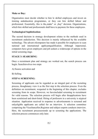 Make or Buy:
Organisation must decide whether to hire le skilled employees and invest on
training andeducation programmes, or they can hire skilled labour and
professional. Essentially, this is the„make‟ or „buy‟ decision. Organizations,
which hire skilled and professionals shall have to paymore for these employees.
Technological Sophistication:
The second decision in strategy development relates to the methods used in
recruitment andselection. This decision is mainly influenced by the available
technology. The advent ofcomputers has made it possible for employers to scan
national and international applicantqualification. Although impersonal,
computers have given employers and job seekers a widerscope of options in the
initial screening stage.
STAGE 3: SEARCHING:
Once a recruitment plan and strategy are worked out, the search process can
begin. Searchinvolves two steps
A) Source activation and
B) Selling.
STEP 4: SCREENING:
Screening of applicants can be regarded as an integral part of the recruiting
process, thoughmany view it as the first step in the selection process. Even the
definition on recruitment, wequoted in the beginning of this chapter, excludes
screening from its scope. However, we haveincluded screening in recruitment
for valid reasons. The selection process will begin after theapplications have
been scrutinized and short-listed. Hiring of professors in a university is atypical
situation. Application received in response to advertisements is screened and
onlyeligible applicants are called for an interview. A selection committee
comprising the Vicechancellor,Registrar and subject experts conducts interview.
Here, the recruitment processextends up to screening the applications. The
selection process commences only later.
P-7
 