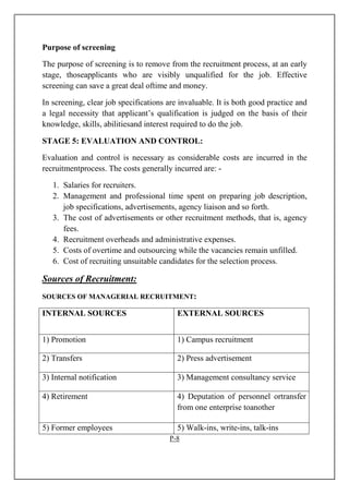 Purpose of screening
The purpose of screening is to remove from the recruitment process, at an early
stage, thoseapplicants who are visibly unqualified for the job. Effective
screening can save a great deal oftime and money.
In screening, clear job specifications are invaluable. It is both good practice and
a legal necessity that applicant’s qualification is judged on the basis of their
knowledge, skills, abilitiesand interest required to do the job.
STAGE 5: EVALUATION AND CONTROL:
Evaluation and control is necessary as considerable costs are incurred in the
recruitmentprocess. The costs generally incurred are: -
1. Salaries for recruiters.
2. Management and professional time spent on preparing job description,
job specifications, advertisements, agency liaison and so forth.
3. The cost of advertisements or other recruitment methods, that is, agency
fees.
4. Recruitment overheads and administrative expenses.
5. Costs of overtime and outsourcing while the vacancies remain unfilled.
6. Cost of recruiting unsuitable candidates for the selection process.
Sources of Recruitment:
SOURCES OF MANAGERIAL RECRUITMENT:
INTERNAL SOURCES EXTERNAL SOURCES
1) Promotion 1) Campus recruitment
2) Transfers 2) Press advertisement
3) Internal notification 3) Management consultancy service
4) Retirement 4) Deputation of personnel ortransfer
from one enterprise toanother
5) Former employees 5) Walk-ins, write-ins, talk-ins
P-8
 