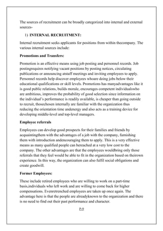 The sources of recruitment can be broadly categorized into internal and external
sources-
1) INTERNAL RECRUITMENT:
Internal recruitment seeks applicants for positions from within thecompany. The
various internal sources include:
Promotions and Transfers:
Promotion is an effective means using job posting and personnel records. Job
postingrequires notifying vacant positions by posting notices, circulating
publications or announcing atstaff meetings and inviting employees to apply.
Personnel records help discover employees whoare doing jobs below their
educational qualifications or skill levels. Promotions has manyadvantages like it
is good public relations, builds morale, encourages competent individualswho
are ambitious, improves the probability of good selection since information on
the individual’s performance is readily available, is cheaper than going outside
to recruit, thosechosen internally are familiar with the organization thus
reducing the orientation time andenergy and also acts as a training device for
developing middle-level and top-level managers.
Employee referrals
Employees can develop good prospects for their families and friends by
acquaintingthem with the advantages of a job with the company, furnishing
them with introduction andencouraging them to apply. This is a very effective
means as many qualified people can bereached at a very low cost to the
company. The other advantages are that the employees wouldbring only those
referrals that they feel would be able to fit in the organization based on theirown
experience. In this way, the organization can also fulfil social obligations and
create goodwill.
Former Employees:
These include retired employees who are willing to work on a part-time
basis,individuals who left work and are willing to come back for higher
compensations. Evenretrenched employees are taken up once again. The
advantage here is that the people are alreadyknown to the organization and there
is no need to find out their past performance and character.
P-9
 