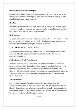 Dependents of deceased employees:
Usually, banks follow this policy. If an employee dies, his / her spouse or son
ordaughter is recruited in their place. This is usually an effective way to fulfil
social obligationand create goodwill.
Recalls:
When management faces a problem, which can be solved only by a manager
who has proceededon long leave, it may de decided to recall that persons after
the problem is solved, his leave maybe extended.
Retirements:
At times, management may not find suitable candidates in place of the one who
had retired,after meritorious service. Under the circumstances, management
may decide to call retiredmanagers with new extension.
2) EXTERNAL RECRUITMENT:
External recruitment seeks applicants for positions from sourcesoutside the
company. They have outnumbered the internal methods. The various
externalsources include
Professional or Trade Associations:
Many associations provide placement service to its members. It consists of
compiling job seeker’s lists and providing access to members during regional
ornationalconventions. Also, the publications of these associations carry
classified advertisements fromemployers interested in recruiting their members.
These are particularly useful for attractinghighly educated, experienced or
skilled personnel.
Advertisements:
It is a popular method of seeking recruits, as many recruiters prefer
advertisementsbecause of their wide reach. Want ads describe the job benefits,
identify the employer and tellthose interested how to apply. Newspaper is the
most common medium but for highlyspecialized recruits, advertisements may
be placed in professional or business journals.
P-10
 