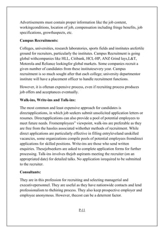 Advertisements must contain proper information like the job content,
workingconditions, location of job, compensation including fringe benefits, job
specifications, growthaspects, etc.
Campus Recruitments:
Colleges, universities, research laboratories, sports fields and institutes arefertile
ground for recruiters, particularly the institutes. Campus Recruitment is going
global withcompanies like HLL, Citibank, HCL-HP, ANZ Grind lays,L&T,
Motorola and Reliance lookingfor global markets. Some companies recruit a
given number of candidates from these institutesevery year. Campus
recruitment is so much sought after that each college; university departmentor
institute will have a placement officer to handle recruitment functions.
However, it is oftenan expensive process, even if recruiting process produces
job offers and acceptances eventually.
Walk-ins, Write-ins and Talk-ins:
The most common and least expensive approach for candidates is
directapplications, in which job seekers submit unsolicited application letters or
resumes. Directapplications can also provide a pool of potential employees to
meet future needs. Fromemployees‟ viewpoint, walk-ins are preferable as they
are free from the hassles associated withother methods of recruitment. While
direct applications are particularly effective in filling entryleveland unskilled
vacancies, some organizations compile pools of potential employees fromdirect
applications for skilled positions. Write-ins are those who send written
enquiries. Thesejobseekers are asked to complete application forms for further
processing. Talk-ins involves thejob aspirants meeting the recruiter (on an
appropriated date) for detailed talks. No application isrequired to be submitted
to the recruiter.
Consultants:
They are in this profession for recruiting and selecting managerial and
executivepersonnel. They are useful as they have nationwide contacts and lend
professionalism to thehiring process. They also keep prospective employer and
employee anonymous. However, thecost can be a deterrent factor.
P-11
 