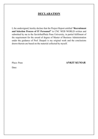 DECLARATION
I, the undersigned, hereby declare that the Project Report entitled “Recruitment
and Selection Process of IT Personnel” in CNC WEB WORLD written and
submitted by me to the SavitribaiPhule Pune University, in partial fulfilment of
the requirement for the award of degree of Master of Business Administration
under the guidance of Prof. Deepali is my original work and the conclusions
drawn therein are based on the material collected by myself.
Place: Pune ANKIT KUMAR
Date:
 