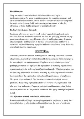 Head Hunters:
They are useful in specialized and skilled candidate working in a
particularcompany. An agent is sent to represent the recruiting company and
offer is made to thecandidate. This is a useful source when both the companies
involved are in the same field, andthe employee is reluctant to take the
offersince he fears, that his company is testing his loyalty.
Radio, Television and Internet:
Radio and television are used to reach certain types of job applicants such
asskilled workers. Radio and television are used but sparingly, and that too, by
governmentdepartments only. However, there is nothing inherently desperate
aboutusing radio and television. It depends upon what is said and how it is
delivered. Internet isbecoming a popular option for recruitment today. There are
specialized sites like naukri.com.
SELECTION:
Selection process is a decision making process. This step consists of a number
of activities. A candidate who fails to qualify for a particular step is not eligible
for appearing for the subsequent step. Employee selection is the process of
putting right men on the right job. It is a procedure of matching organisational
requirements with the skills and qualifications of people. Effective selection can
be done only where there is effective matching. By selecting best candidate for
the required job, the organisation will get quality performance of employees.
Moreover, organisation will face less absenteeism and employee turnover
problems. By selecting right candidate for the required job, organisation will
also save time and money. Proper screening of candidates takes place during
selection procedure. All the potential candidates who apply for the given job are
tested.
The difference between recruitment and selection:
Recruitment is identifying n encouraging prospective employees to apply for a
job andSelection is selecting the right candidate from the pool of applicants
P-12
 