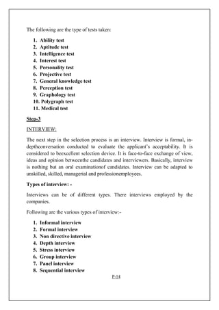 The following are the type of tests taken:
1. Ability test
2. Aptitude test
3. Intelligence test
4. Interest test
5. Personality test
6. Projective test
7. General knowledge test
8. Perception test
9. Graphology test
10. Polygraph test
11. Medical test
Step-3
INTERVIEW:
The next step in the selection process is an interview. Interview is formal, in-
depthconversation conducted to evaluate the applicant’s acceptability. It is
considered to beexcellent selection device. It is face-to-face exchange of view,
ideas and opinion betweenthe candidates and interviewers. Basically, interview
is nothing but an oral examinationof candidates. Interview can be adapted to
unskilled, skilled, managerial and professionemployees.
Types of interview: -
Interviews can be of different types. There interviews employed by the
companies.
Following are the various types of interview:-
1. Informal interview
2. Formal interview
3. Non directive interview
4. Depth interview
5. Stress interview
6. Group interview
7. Panel interview
8. Sequential interview
P-14
 