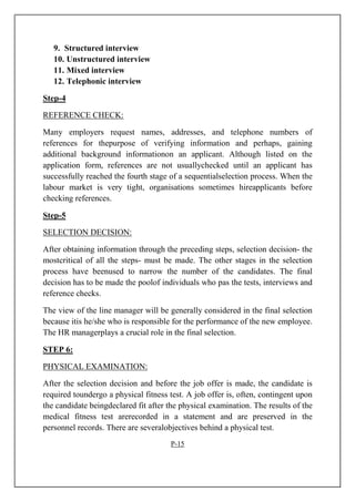 9. Structured interview
10. Unstructured interview
11. Mixed interview
12. Telephonic interview
Step-4
REFERENCE CHECK:
Many employers request names, addresses, and telephone numbers of
references for thepurpose of verifying information and perhaps, gaining
additional background informationon an applicant. Although listed on the
application form, references are not usuallychecked until an applicant has
successfully reached the fourth stage of a sequentialselection process. When the
labour market is very tight, organisations sometimes hireapplicants before
checking references.
Step-5
SELECTION DECISION:
After obtaining information through the preceding steps, selection decision- the
mostcritical of all the steps- must be made. The other stages in the selection
process have beenused to narrow the number of the candidates. The final
decision has to be made the poolof individuals who pas the tests, interviews and
reference checks.
The view of the line manager will be generally considered in the final selection
because itis he/she who is responsible for the performance of the new employee.
The HR managerplays a crucial role in the final selection.
STEP 6:
PHYSICAL EXAMINATION:
After the selection decision and before the job offer is made, the candidate is
required toundergo a physical fitness test. A job offer is, often, contingent upon
the candidate beingdeclared fit after the physical examination. The results of the
medical fitness test arerecorded in a statement and are preserved in the
personnel records. There are severalobjectives behind a physical test.
P-15
 