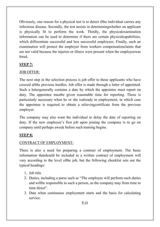 Obviously, one reason for a physical test is to detect ifthe individual carries any
infectious disease. Secondly, the test assists in determiningwhether an applicant
is physically fit to perform the work. Thirdly, the physicalexamination
information can be used to determine if there are certain physicalcapabilities,
which differentiate successful and less successful employees. Finally, such an
examination will protect the employer from workers compensationclaims that
are not valid because the injuries or illness were present when the employeewas
hired.
STEP 7:
JOB OFFER:
The next step in the selection process is job offer to those applicants who have
crossed allthe previous hurdles. Job offer is made through a letter of appointed.
Such a lettergenerally contains a date by which the appointee must report on
duty. The appointee mustbe given reasonable time for reporting. Those is
particularly necessary when he or she isalready in employment, in which case
the appointee is required to obtain a relievingcertificate from the previous
employer.
The company may also want the individual to delay the date of reporting on
duty. If the new employee’s first job upon joining the company is to go on
company until perhaps aweek before such training begins.
STEP 8:
CONTRACT OF EMPLOYMENT:
There is also a need for preparing a contract of employment. The basic
information thatshould be included in a written contract of employment will
vary according to the level ofthe job, but the following checklist sets out the
typical headings:
1. Job title
2. Duties, including a parse such as “The employee will perform such duties
and willbe responsible to such a person, as the company may from time to
time direct”.
3. Date when continuous employment starts and the basis for calculating
service.
P-16
 