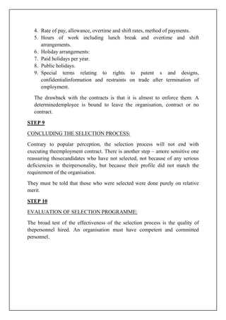4. Rate of pay, allowance, overtime and shift rates, method of payments.
5. Hours of work including lunch break and overtime and shift
arrangements.
6. Holiday arrangements:
7. Paid holidays per year.
8. Public holidays.
9. Special terms relating to rights to patent s and designs,
confidentialinformation and restraints on trade after termination of
employment.
The drawback with the contracts is that it is almost to enforce them. A
determinedemployee is bound to leave the organisation, contract or no
contract.
STEP 9
CONCLUDING THE SELECTION PROCESS:
Contrary to popular perception, the selection process will not end with
executing theemployment contract. There is another step – amore sensitive one
reassuring thosecandidates who have not selected, not because of any serious
deficiencies in theirpersonality, but because their profile did not match the
requirement of the organisation.
They must be told that those who were selected were done purely on relative
merit.
STEP 10
EVALUATION OF SELECTION PROGRAMME:
The broad test of the effectiveness of the selection process is the quality of
thepersonnel hired. An organisation must have competent and committed
personnel.
 