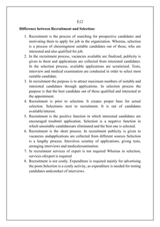 P-17
Difference between Recruitment and Selection:
1. Recruitment is the process of searching for prospective candidates and
motivating them to apply for job in the organization. Whereas, selection
is a process of choosingmost suitable candidates out of those, who are
interested and also qualified for job.
2. In the recruitment process, vacancies available are finalized, publicity is
given to them and applications are collected from interested candidates.
In the selection process, available applications are scrutinized. Tests,
interview and medical examination are conducted in order to select most
suitable candidate.
3. In recruitment the purpose is to attract maximum numbers of suitable and
interested candidates through applications. In selection process the
purpose is that the best candidate out of those qualified and interested in
the appointment.
4. Recruitment is prior to selection. It creates proper base for actual
selection. Selectionis next to recruitment. It is out of candidates
available/interest.
5. Recruitment is the positive function in which interested candidates are
encouraged tosubmit application. Selection is a negative function in
which unsuitable candidatesare eliminated and the best one is selected.
6. Recruitment is the short process. In recruitment publicity is given to
vacancies andapplications are collected from different sources Selection
is a lengthy process. Itinvolves scrutiny of applications, giving tests,
arranging interviews and medicalexamination.
7. In recruitment services of expert is not required Whereas in selection,
services ofexpert is required
8. Recruitment is not costly. Expenditure is required mainly for advertising
the posts.Selection is a costly activity, as expenditure is needed for testing
candidates andconduct of interviews.
 