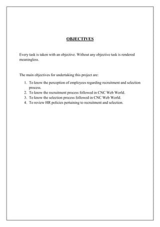 OBJECTIVES
Every task is taken with an objective. Without any objective task is rendered
meaningless.
The main objectives for undertaking this project are:
1. To know the perception of employees regarding recruitment and selection
process.
2. To know the recruitment process followed in CNC Web World.
3. To know the selection process followed in CNC Web World.
4. To review HR policies pertaining to recruitment and selection.
 