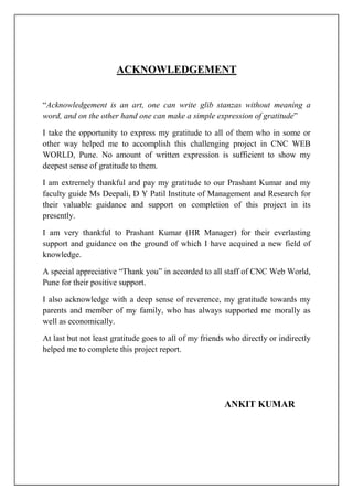 ACKNOWLEDGEMENT
“Acknowledgement is an art, one can write glib stanzas without meaning a
word, and on the other hand one can make a simple expression of gratitude”
I take the opportunity to express my gratitude to all of them who in some or
other way helped me to accomplish this challenging project in CNC WEB
WORLD, Pune. No amount of written expression is sufficient to show my
deepest sense of gratitude to them.
I am extremely thankful and pay my gratitude to our Prashant Kumar and my
faculty guide Ms Deepali, D Y Patil Institute of Management and Research for
their valuable guidance and support on completion of this project in its
presently.
I am very thankful to Prashant Kumar (HR Manager) for their everlasting
support and guidance on the ground of which I have acquired a new field of
knowledge.
A special appreciative “Thank you” in accorded to all staff of CNC Web World,
Pune for their positive support.
I also acknowledge with a deep sense of reverence, my gratitude towards my
parents and member of my family, who has always supported me morally as
well as economically.
At last but not least gratitude goes to all of my friends who directly or indirectly
helped me to complete this project report.
ANKIT KUMAR
 
