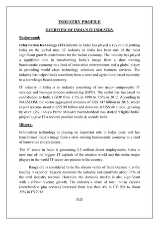 INDUSTRY PROFILE
OVERVIEW OF INDIA’S IT INDUSTRY
Background:
Information technology (IT) industry in India has played a key role in putting
India on the global map. IT industry in India has been one of the most
significant growth contributors for the Indian economy. The industry has played
a significant role in transforming India’s image from a slow moving
bureaucratic economy to a land of innovative entrepreneurs and a global player
in providing world class technology solutions and business services. The
industry has helped India transform from a rural and agriculture-based economy
to a knowledge based economy.
IT industry in India is an industry consisting of two major components: IT
services and business process outsourcing (BPO). The sector has increased its
contribution to India’s GDP from 1.2% in 1998 to 7.5% in 2012. According to
NASSCOM, the sector aggregated revenues of US$ 147 billion in 2015, where
export revenue stood at US$ 99 billion and domestic at US$ 48 billion, growing
by over 13%. India’s Prime Minister NarendraModi has started ‘Digital India’
project to give IT a secured position inside & outside India.
History:
Information technology is playing an important role in India today and has
transformed India’s image from a slow moving bureaucratic economy to a land
of innovative entrepreneurs.
The IT sector in India is generating 2.5 million direct employments. India is
now one of the biggest IT capitals of the modern world and the entire major
players in the world IT sector are present in the country.
Bangalore is considered to be the silicon valley of India because it is the
leading It exporter. Exports dominate the industry and constitute about 77% of
the total industry revenue. However, the domestic market is also significant
with a robust revenue growth. The industry’s share of total Indian exports
(merchandise plus service) increased from less than 4% in FY1998 to about
25% in FY2012.
P-20
 