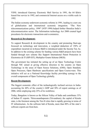 VSNL introduced Gateway Electronic Mail Service in 1991, the 64 Kbit/s
leased line service in 1992, and commercial Internet access on a visible scale in
1992.
The Indian economy underwent economic reforms in 1991, leading to a new era
of globalization and international economic integration. “The New
telecommunications policy, 1999” (NTP 1999) helped further liberalize India’s
telecommunication sector. The Information technology Act 2000 created legal
procedures for electronic transactions and e-commerce.
Research & Development:
To support Research & development in the country and promoting Start-ups
focussed on technology and innovation, a weighted deduction of 150% of
expenditure incurred on in-house R&D is introduced under the Income Tax Ac.
In addition to the existing scheme for funding various R&D projects have been
funded through new scheme like Support International Patent Protection in
Electronics & IT (SIP-EIT), Multiplier Grants Scheme (MGS).
The government has initiated the setting up of an Open Technology Centre
through NIC aimed at giving effective direction to the country on Open
Technology in the areas of Open Source Solutions, (OSS), Open Standard,
Open Processes, Open Hardware specifications and Open Course-ware. This
initiative will act as a National Knowledge facility providing synergy to the
overall components of Open Technology globally.
Recent Development:
The biggest economic effect of the technologically inclined services in India-
accounting for 40% of the country’s GDP and 30% of export earnings as of
2006, while employing only 25% of its workforce.
Today, Bangalore is known as the Silicon Valley of India and contributes 33%
of Indian IT exports. Thiruvananthapuram (Trivandrum), the capital of Kerala
state, is the foremost among the Tier-II cities that is rapidly growing in terms of
IT infrastructure. As the software hub of Kerala, more than 80% of the state’s
software exports are from here.
P-21
 