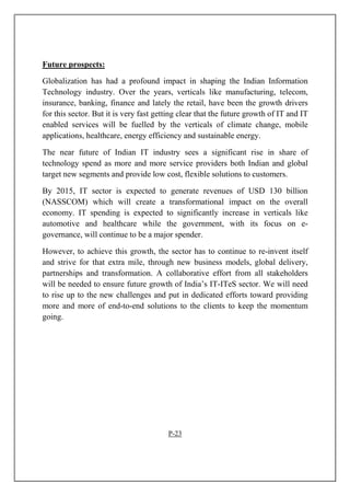 Future prospects:
Globalization has had a profound impact in shaping the Indian Information
Technology industry. Over the years, verticals like manufacturing, telecom,
insurance, banking, finance and lately the retail, have been the growth drivers
for this sector. But it is very fast getting clear that the future growth of IT and IT
enabled services will be fuelled by the verticals of climate change, mobile
applications, healthcare, energy efficiency and sustainable energy.
The near future of Indian IT industry sees a significant rise in share of
technology spend as more and more service providers both Indian and global
target new segments and provide low cost, flexible solutions to customers.
By 2015, IT sector is expected to generate revenues of USD 130 billion
(NASSCOM) which will create a transformational impact on the overall
economy. IT spending is expected to significantly increase in verticals like
automotive and healthcare while the government, with its focus on e-
governance, will continue to be a major spender.
However, to achieve this growth, the sector has to continue to re-invent itself
and strive for that extra mile, through new business models, global delivery,
partnerships and transformation. A collaborative effort from all stakeholders
will be needed to ensure future growth of India’s IT-ITeS sector. We will need
to rise up to the new challenges and put in dedicated efforts toward providing
more and more of end-to-end solutions to the clients to keep the momentum
going.
P-23
 