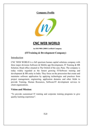 Company Profile
CNC WEB WORLD
An ISO 9001:2008 Certified Company
(ITTraining & Development Company)
Introduction
CNC WEB WORLD is a full spectrum human capital solutions company with
three major divisions Software & Mobile app Development, IT Training & HR
Solution; Head office situated in The Oxford of the east, Pune. The company is
today widely regarded as the fastest growing IT/Software training and
development & HR entity in India. They focus on the procession that create and
maintains software application by applying technologies and practices from
project management, engineering, application domains and other fields to
provide Training, Human Resources, Software/IT development services to
client organizations.
Vision and Mission:
“To provide customised IT training and corporate training programs to give
quality learning experience”.
P-24
 