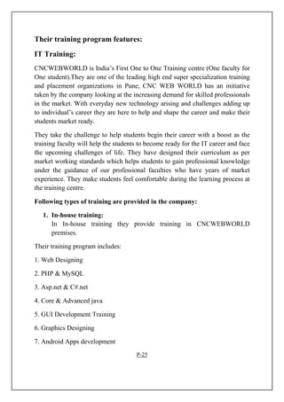 Their training program features:
IT Training:
CNCWEBWORLD is India’s First One to One Training centre (One faculty for
One student).They are one of the leading high end super specialization training
and placement organizations in Pune, CNC WEB WORLD has an initiative
taken by the company looking at the increasing demand for skilled professionals
in the market. With everyday new technology arising and challenges adding up
to individual’s career they are here to help and shape the career and make their
students market ready.
They take the challenge to help students begin their career with a boost as the
training faculty will help the students to become ready for the IT career and face
the upcoming challenges of life. They have designed their curriculum as per
market working standards which helps students to gain professional knowledge
under the guidance of our professional faculties who have years of market
experience. They make students feel comfortable during the learning process at
the training centre.
Following types of training are provided in the company:
1. In-house training:
In In-house training they provide training in CNCWEBWORLD
premises.
Their training program includes:
1. Web Designing
2. PHP & MySQL
3. Asp.net & C#.net
4. Core & Advanced java
5. GUI Development Training
6. Graphics Designing
7. Android Apps development
P-25
 