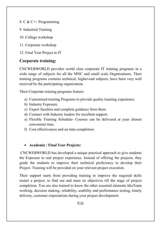 8. C & C++ Programming
9. Industrial Training
10. College workshop
11. Corporate workshop
12. Final Year Project in IT
Corporate training:
CNCWEBWORLD provides world class corporate IT training programs in a
wide range of subjects for all the MNC and small scale Organizations. Their
training programs contains technical, higher-end subjects, have been very well
received by the participating organization.
Their Corporate training programs feature:
a) Customized training Programs to provide quality learning experience.
b) Industry Exposure.
c) Expert faculties and complete guidance from them.
d) Connect with Industry leaders for excellent support.
e) Flexible Training Schedule- Courses can be delivered at your chosen
convenient time.
f) Cost effectiveness and on time completion.
• Academic / Final Year Projects:
CNCWEBWORLD has developed a unique practical approach to give students
the Exposure to real project experience. Instead of offering the projects, they
guide the students to improve their technical proficiency to develop their
Project. Training will be provided on your relevant project execution.
Their support starts from providing training to improve the required skills
tostart a project, to find out and meet its objectives till the stage of project
completion. You are also trained to know the other essential elements likeTeam
working, decision making, reliability, usability and performance testing, timely
delivery, customer expectations during your project development.
P-26
 