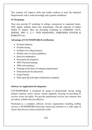 This training will improve skills and enable students to meet the industrial
Requirements with a wider knowledge and a greater confidence.
IT Workshop:
They also provide IT workshop in college, commercial or corporate Sector.
They update students about new technologies. Provide exposure of Indian
Global IT market. They are providing workshop on ANDROID, JAVA,
IPHONE, PHP, C, C++, WEB DESIGNING, EMBEDDED SYSTEM &
ROBOTICS etc.
Advantage of CNCWEBWORLD certification
• Personal attention.
• Flexible timing.
• Guidance for college projects.
• Weekly class on career guidelines.
• Interview preparation.
• Personality development.
• 100% Practical training.
• 100% job assistance.
• Training on the basis of company requirements.
• Dedicated team for placement.
• Expert faculty.
• Well equip lap with high configuration computer.
Software & Application Development:
CNCWEBWORLD is promoted by group of professionals having strong
domain expertise across various vertical segments, focusing on providing IT
services across the globe. We provide professional services and solutions that
are robust, scalable and cost-effective.
Positioned as a complete software services organization including staffing
services, CNCWEBWORLD provides end-to-end solutions to a wide range of
clients from diverse sectors around the world.
P-27
 
