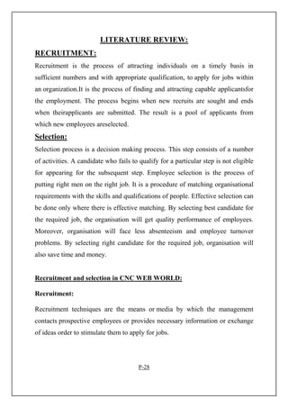LITERATURE REVIEW:
RECRUITMENT:
Recruitment is the process of attracting individuals on a timely basis in
sufficient numbers and with appropriate qualification, to apply for jobs within
an organization.It is the process of finding and attracting capable applicantsfor
the employment. The process begins when new recruits are sought and ends
when theirapplicants are submitted. The result is a pool of applicants from
which new employees areselected.
Selection:
Selection process is a decision making process. This step consists of a number
of activities. A candidate who fails to qualify for a particular step is not eligible
for appearing for the subsequent step. Employee selection is the process of
putting right men on the right job. It is a procedure of matching organisational
requirements with the skills and qualifications of people. Effective selection can
be done only where there is effective matching. By selecting best candidate for
the required job, the organisation will get quality performance of employees.
Moreover, organisation will face less absenteeism and employee turnover
problems. By selecting right candidate for the required job, organisation will
also save time and money.
Recruitment and selection in CNC WEB WORLD:
Recruitment:
Recruitment techniques are the means or media by which the management
contacts prospective employees or provides necessary information or exchange
of ideas order to stimulate them to apply for jobs.
P-28
 