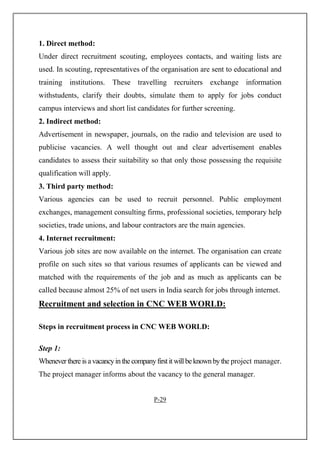 1. Direct method:
Under direct recruitment scouting, employees contacts, and waiting lists are
used. In scouting, representatives of the organisation are sent to educational and
training institutions. These travelling recruiters exchange information
withstudents, clarify their doubts, simulate them to apply for jobs conduct
campus interviews and short list candidates for further screening.
2. Indirect method:
Advertisement in newspaper, journals, on the radio and television are used to
publicise vacancies. A well thought out and clear advertisement enables
candidates to assess their suitability so that only those possessing the requisite
qualification will apply.
3. Third party method:
Various agencies can be used to recruit personnel. Public employment
exchanges, management consulting firms, professional societies, temporary help
societies, trade unions, and labour contractors are the main agencies.
4. Internet recruitment:
Various job sites are now available on the internet. The organisation can create
profile on such sites so that various resumes of applicants can be viewed and
matched with the requirements of the job and as much as applicants can be
called because almost 25% of net users in India search for jobs through internet.
Recruitment and selection in CNC WEB WORLD:
Steps in recruitment process in CNC WEB WORLD:
Step 1:
Wheneverthere is avacancyinthe companyfirstit willbeknownbythe project manager.
The project manager informs about the vacancy to the general manager.
P-29
 