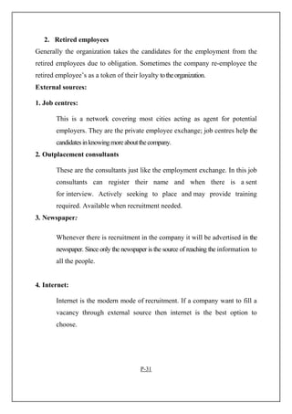2. Retired employees
Generally the organization takes the candidates for the employment from the
retired employees due to obligation. Sometimes the company re-employee the
retired employee’s as a token of their loyalty totheorganization.
External sources:
1. Job centres:
This is a network covering most cities acting as agent for potential
employers. They are the private employee exchange; job centres help the
candidatesinknowingmoreaboutthecompany.
2. Outplacement consultants
These are the consultants just like the employment exchange. In this job
consultants can register their name and when there is a sent
for interview. Actively seeking to place and may provide training
required. Available when recruitment needed.
3. Newspaper:
Whenever there is recruitment in the company it will be advertised in the
newspaper. Since only the newspaper is the source of reaching the information to
all the people.
4. Internet:
Internet is the modern mode of recruitment. If a company want to fill a
vacancy through external source then internet is the best option to
choose.
P-31
 