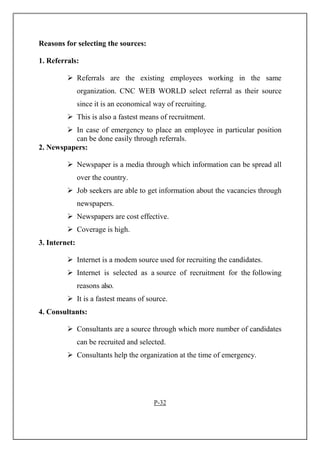 Reasons for selecting the sources:
1. Referrals:
Referrals are the existing employees working in the same
organization. CNC WEB WORLD select referral as their source
since it is an economical way of recruiting.
This is also a fastest means of recruitment.
In case of emergency to place an employee in particular position
can be done easily through referrals.
2. Newspapers:
Newspaper is a media through which information can be spread all
over the country.
Job seekers are able to get information about the vacancies through
newspapers.
Newspapers are cost effective.
Coverage is high.
3. Internet:
Internet is a modem source used for recruiting the candidates.
Internet is selected as a source of recruitment for the following
reasons also.
It is a fastest means of source.
4. Consultants:
Consultants are a source through which more number of candidates
can be recruited and selected.
Consultants help the organization at the time of emergency.
P-32
 