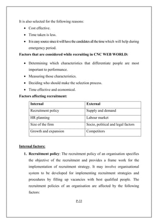 It is also selected for the following reasons:
• Cost effective.
• Time taken is less.
• Itiseasysourcesinceitwillhavethecandidatesallthetimewhich will help during
emergency period.
Factors that are considered while recruiting in CNC WEB WORLD:
• Determining which characteristics that differentiate people are most
important to performance.
• Measuring those characteristics.
• Deciding who should make the selection process.
• Time effective and economical.
Factors affecting recruitment:
Internal External
Recruitment policy Supply and demand
HR planning Labour market
Size of the firm Socio, political and legal factors
Growth and expansion Competitors
Internal factors:
1. Recruitment policy: The recruitment policy of an organisation specifies
the objective of the recruitment and provides a frame work for the
implementation of recruitment strategy. It may involve organisational
system to be developed for implementing recruitment strategies and
procedures by filling up vacancies with best qualified people. The
recruitment policies of an organisation are affected by the following
factors:
P-33
 