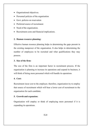 • Organisational objectives.
• Personnel policies of the organisation
• Govt. policies on reservation
• Preferred source of recruitment
• Need of the organisation.
• Recruitment costs and financial implications.
2. Human resource planning:
Effective human resource planning helps in determining the gaps present in
the existing manpower of the organisation. It also helps in determining the
number of employees to be recruited and what qualifications they may
possess.
3. Size of the firm:
The size of the firm is an important factor in recruitment process. If the
organisation is planning to increase its operations and expand its business, it
will think of hiring more personnel which will handle its operations
4. Cost:
Recruitment incur cost to the employer, therefore, organisation try to employ
that source of recruitment which will bear a lower cost of recruitment to the
organisation for each candidate.
5. Growth and expansion:
Organisation will employ or think of employing more personnel if it is
expanding its operations.
P-34
 
